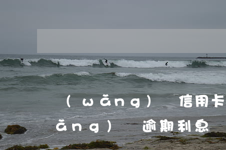 網(wǎng)貸信用卡逾期免利息(網(wǎng)貸逾期利息減免)