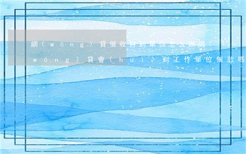 網(wǎng)貸催收打到單位怎么辦(網(wǎng)貸會(huì)到工作單位催款嗎)