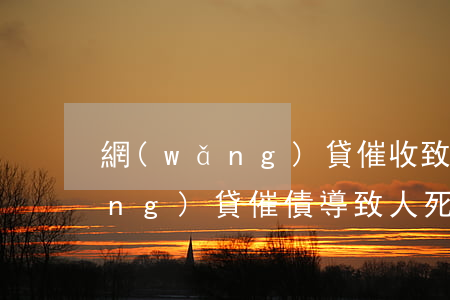 網(wǎng)貸催收致家人死亡(網(wǎng)貸催債導致人死亡)