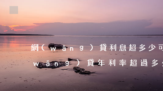 網(wǎng)貸利息超多少可以不還(網(wǎng)貸年利率超過多少可以不還)