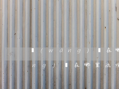 網(wǎng)貸在哪里法院起訴 網(wǎng)貸在哪里法院起訴呢