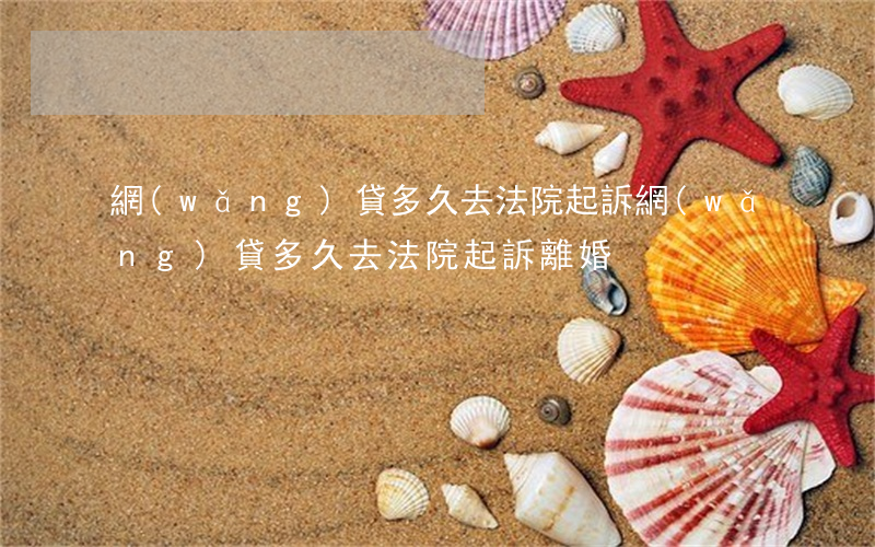 網(wǎng)貸多久去法院起訴(網(wǎng)貸多久去法院起訴離婚)