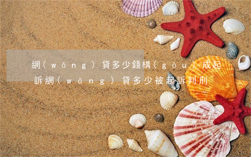 網(wǎng)貸多少錢構(gòu)成起訴（網(wǎng)貸多少被起訴判刑）