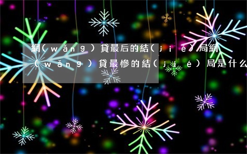 網(wǎng)貸最后的結(jié)局(網(wǎng)貸最慘的結(jié)局是什么)