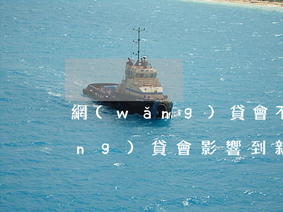 網(wǎng)貸會不會連累家人(網(wǎng)貸會影響到親屬嗎)