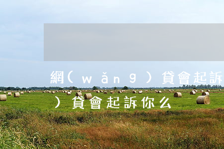 網(wǎng)貸會起訴你么（網(wǎng)貸會起訴你么）