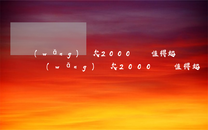 網(wǎng)貸欠2000塊錢值得起訴嗎(網(wǎng)貸欠2000塊錢值得起訴嗎)