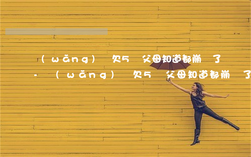 網(wǎng)貸欠5萬父母知道都崩潰了-網(wǎng)貸欠5萬父母知道都崩潰了該怎么辦