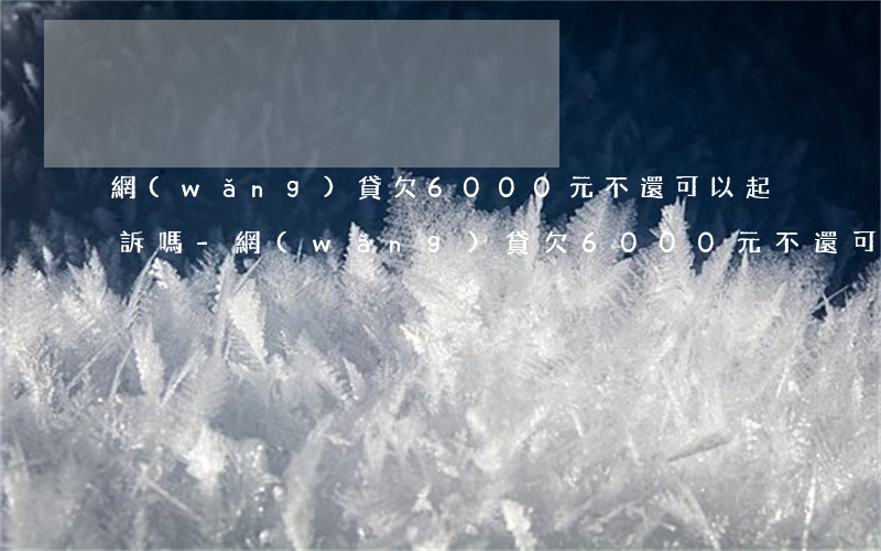 網(wǎng)貸欠6000元不還可以起訴嗎-網(wǎng)貸欠6000元不還可以起訴嗎知乎