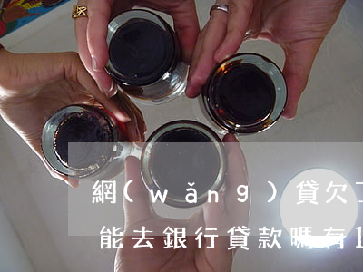 網(wǎng)貸欠了10萬(wàn)還能去銀行貸款嗎(有10萬(wàn)網(wǎng)貸可以去銀行貸款嗎)