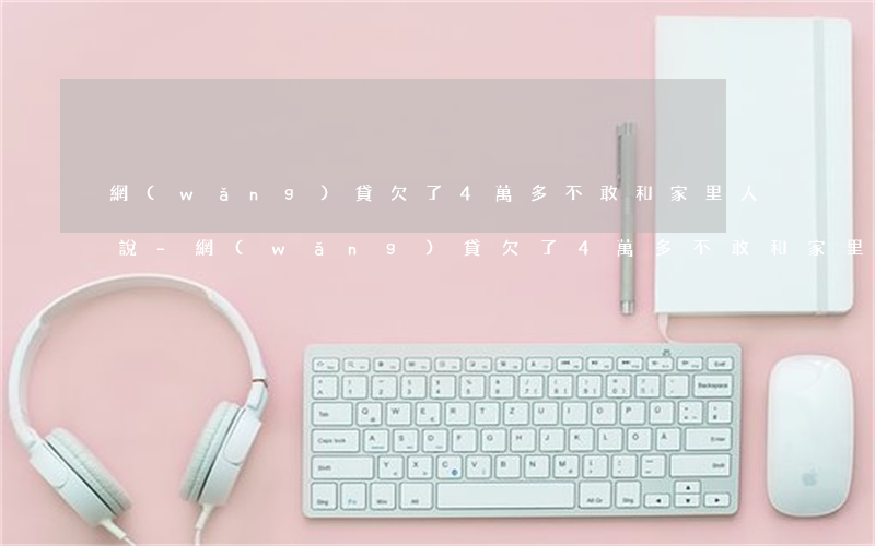 網(wǎng)貸欠了4萬多不敢和家里人說-網(wǎng)貸欠了4萬多不敢和家里人說怎么辦