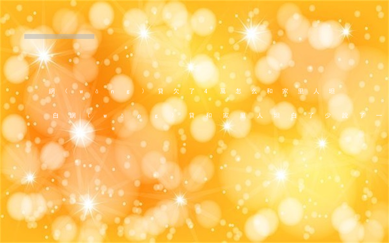 網(wǎng)貸欠了4萬怎么和家里人坦白(網(wǎng)貸和家里人坦白了 少說了一半)