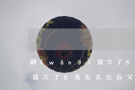 網(wǎng)貸欠了6萬(網(wǎng)貸欠了6萬怎么告訴父母)