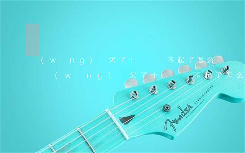 網(wǎng)貸欠了十幾萬換不起了怎么辦(網(wǎng)貸欠了十幾萬換不起了怎么辦)