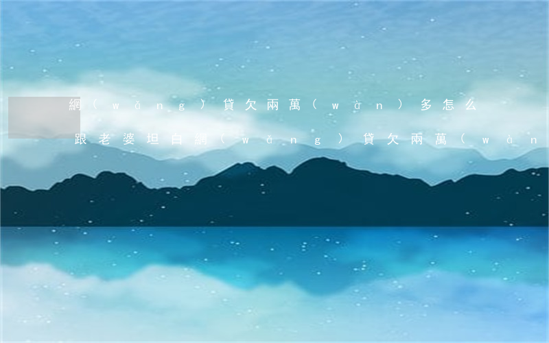 網(wǎng)貸欠兩萬(wàn)多怎么跟老婆坦白(網(wǎng)貸欠兩萬(wàn)多怎么跟老婆坦白)