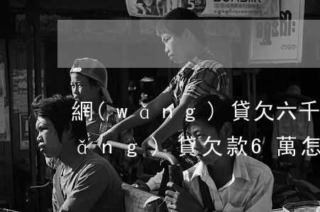 網(wǎng)貸欠六千要立案處理(網(wǎng)貸欠款6萬怎么辦啊)
