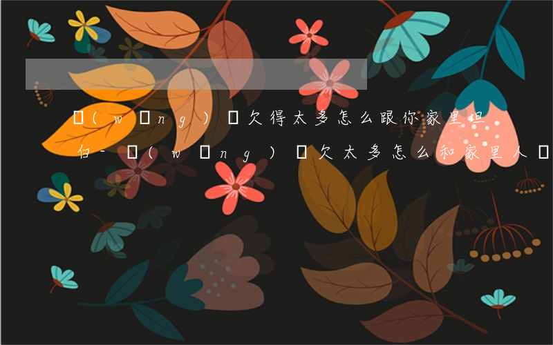 網(wǎng)貸欠得太多怎么跟你家里坦白-網(wǎng)貸欠太多怎么和家里人說