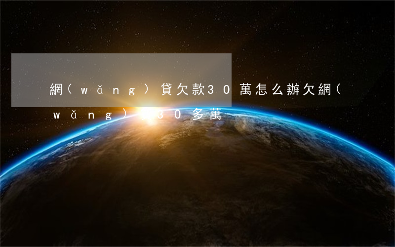 網(wǎng)貸欠款30萬怎么辦(欠網(wǎng)貸30多萬)