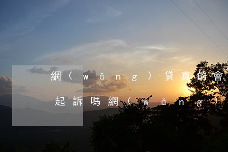 網(wǎng)貸真的會(huì)被法院起訴嗎（網(wǎng)貸真的會(huì)被起訴嘛）