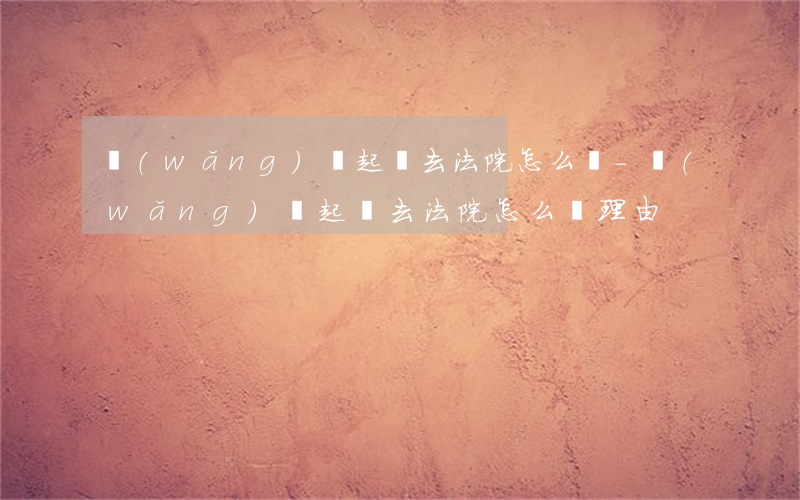 網(wǎng)貸起訴去法院怎么說-網(wǎng)貸起訴去法院怎么說理由