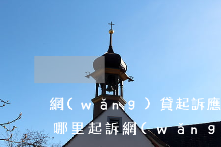 網(wǎng)貸起訴應(yīng)該在哪里起訴（網(wǎng)貸起訴應(yīng)該在哪里）