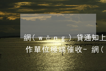 網(wǎng)貸通知上門(mén)及工作單位極端催收-網(wǎng)貸上門(mén)通告