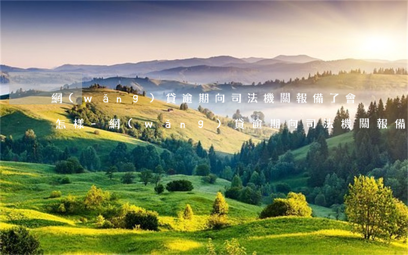 網(wǎng)貸逾期向司法機關報備了會怎樣-網(wǎng)貸逾期向司法機關報備了會怎樣處理