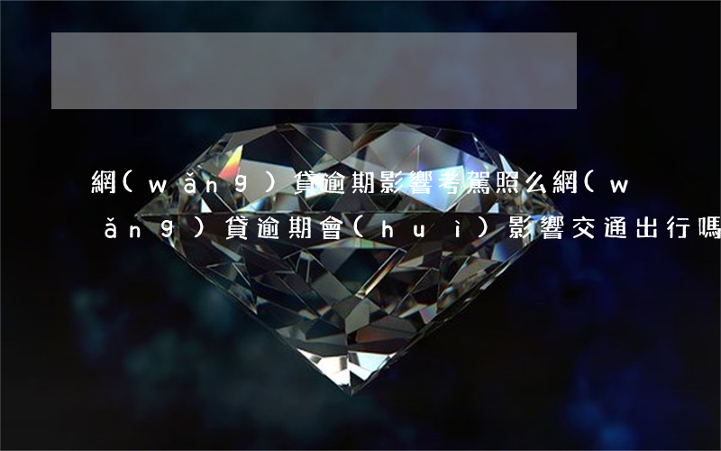 網(wǎng)貸逾期影響考駕照么(網(wǎng)貸逾期會(huì)影響交通出行嗎)