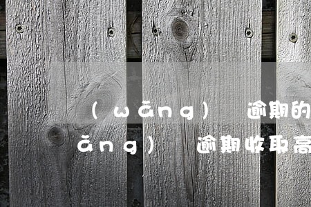 網(wǎng)貸逾期的滯納金比例(網(wǎng)貸逾期收取高額滯納金是否合法)