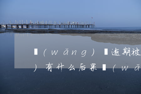 網(wǎng)貸逾期被起訴了會(huì)有什么后果(網(wǎng)貸逾期被起訴的后果)