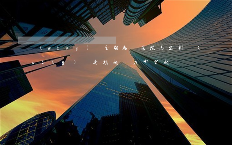 網(wǎng)貸逾期起訴法院怎么判(網(wǎng)貸逾期起訴在哪里起訴)