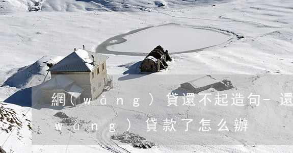 網(wǎng)貸還不起造句-還不起網(wǎng)貸款了怎么辦