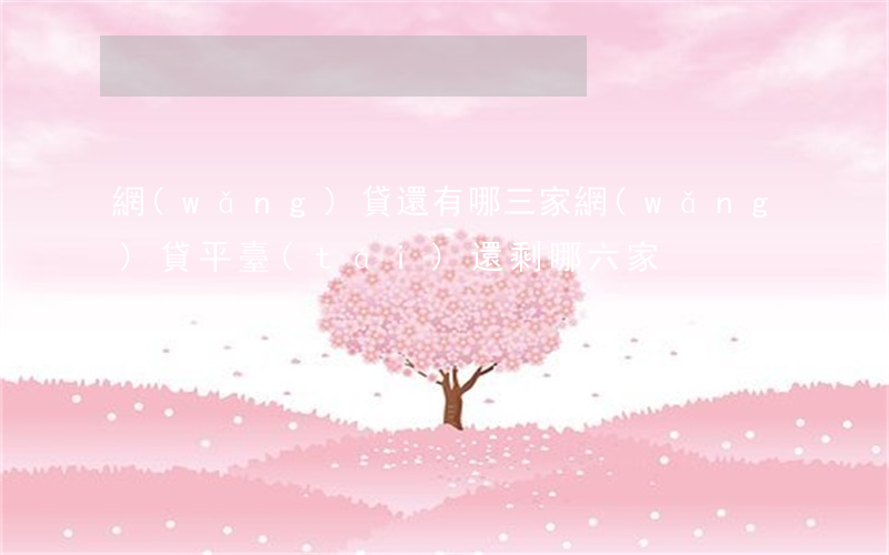 網(wǎng)貸還有哪三家(網(wǎng)貸平臺(tái)還剩哪六家)