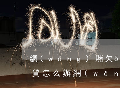 網(wǎng)賭欠5萬多網(wǎng)貸怎么辦(網(wǎng)賭欠五萬網(wǎng)貸怎么辦)