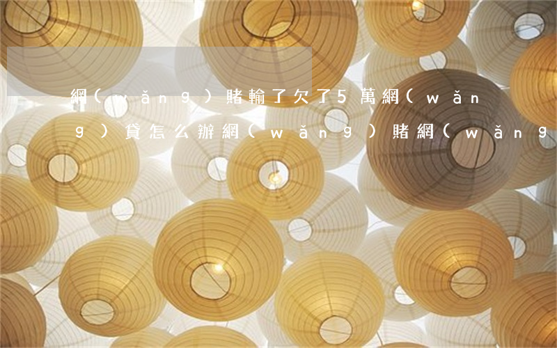 網(wǎng)賭輸了欠了5萬網(wǎng)貸怎么辦(網(wǎng)賭網(wǎng)貸輸了35萬我該怎么辦)