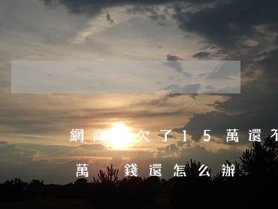 網商貸欠了15萬還不上怎么辦(網商貸十幾萬沒錢還怎么辦)