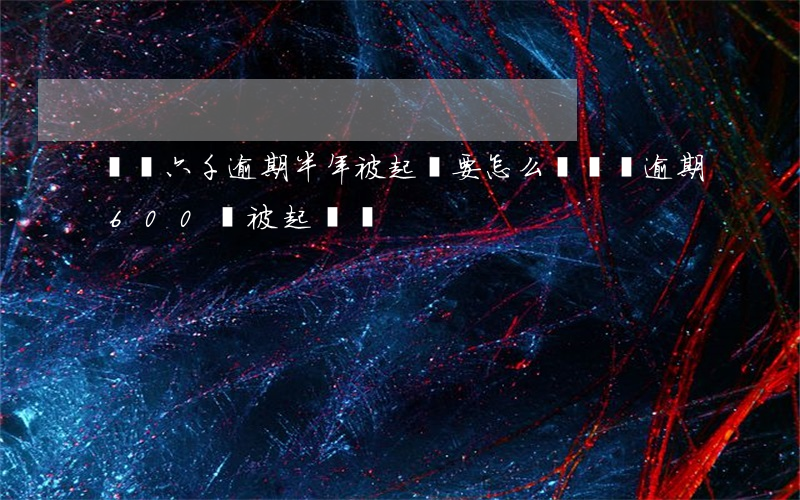 網貸六千逾期半年被起訴要怎么辦(網貸逾期600會被起訴嗎)