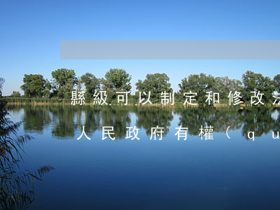 縣級可以制定和修改法規(guī)嗎(縣級人民政府有權(quán)制定規(guī)范性文件嗎)