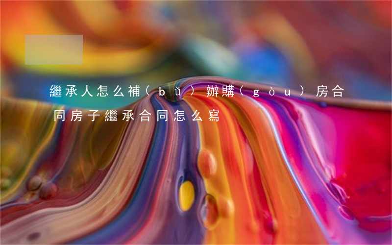 繼承人怎么補(bǔ)辦購(gòu)房合同(房子繼承合同怎么寫)