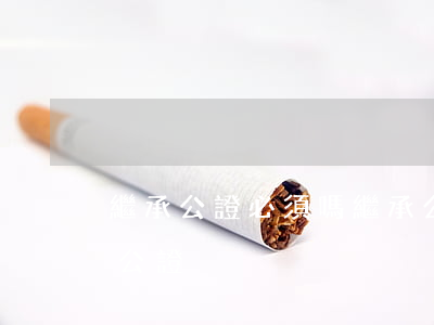 繼承公證必須嗎(繼承公證取消了為什么還要公證)