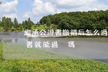 繼承公證書撤銷后怎么過戶(拿放棄繼承公證書就能過戶嗎)