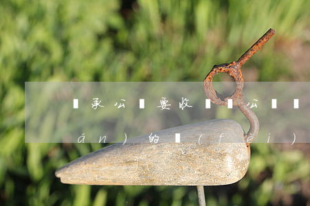 繼承公證要收錢嗎(公證處公證繼承權(quán)的費(fèi)用是多少)