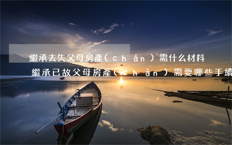 繼承去失父母房產(chǎn)需什么材料(繼承已故父母房產(chǎn)需要哪些手續(xù))