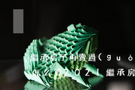 繼承房子再賣過(guò)戶費(fèi)怎么算2021(繼承房產(chǎn)再買賣過(guò)戶需要多少費(fèi)用)