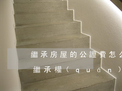 繼承房屋的公證費怎么算(房產(chǎn)繼承權(quán)公證費用)