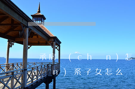 繼承房產(chǎn)怎么證明父子關(guān)系(子女怎么繼承房產(chǎn))