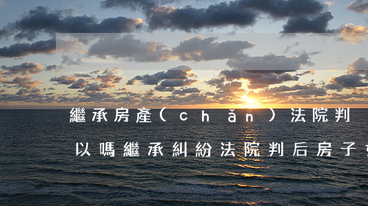 繼承房產(chǎn)法院判決后想反悔可以嗎(繼承糾紛法院判后房子如何處理)