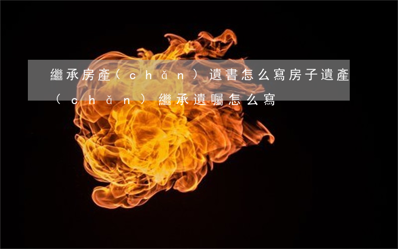 繼承房產(chǎn)遺書怎么寫(房子遺產(chǎn)繼承遺囑怎么寫)