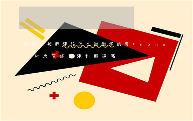 繼承房被翻建該怎么辦(繼承的農(nóng)村房屋能改建和翻建嗎?)