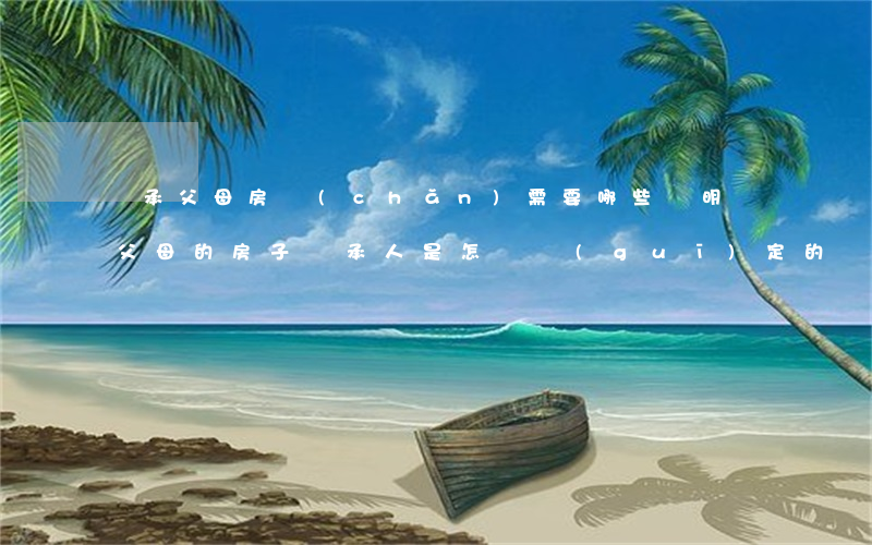 繼承父母房產(chǎn)需要哪些證明嗎(父母的房子繼承人是怎樣規(guī)定的)